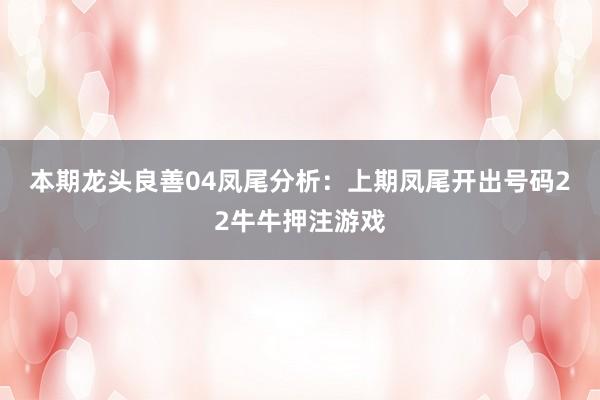 本期龙头良善04　　凤尾分析：上期凤尾开出号码22牛牛押注游戏