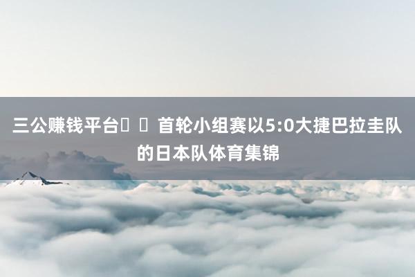 三公赚钱平台  首轮小组赛以5:0大捷巴拉圭队的日本队体育集锦