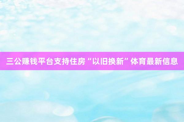 三公赚钱平台支持住房“以旧换新”体育最新信息