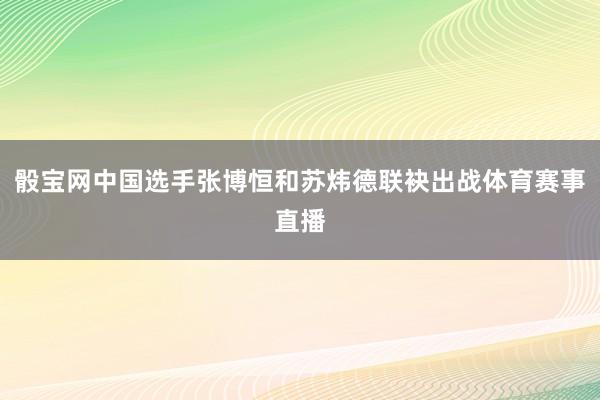 骰宝网中国选手张博恒和苏炜德联袂出战体育赛事直播