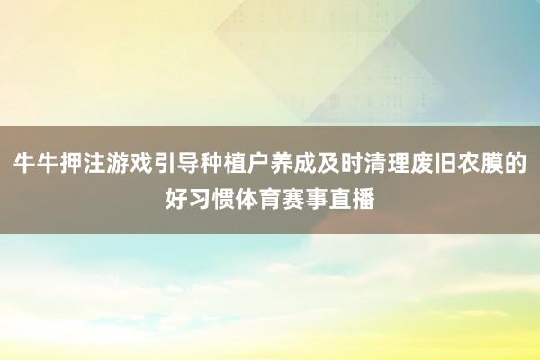 牛牛押注游戏引导种植户养成及时清理废旧农膜的好习惯体育赛事直播