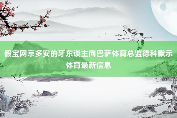 骰宝网京多安的牙东谈主向巴萨体育总监德科默示体育最新信息