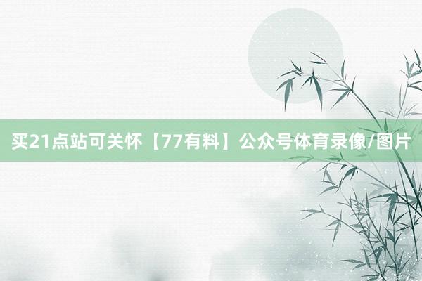 买21点站可关怀【77有料】公众号体育录像/图片