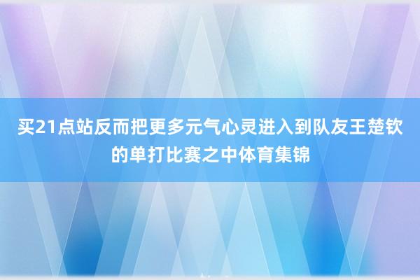 买21点站反而把更多元气心灵进入到队友王楚钦的单打比赛之中体育集锦