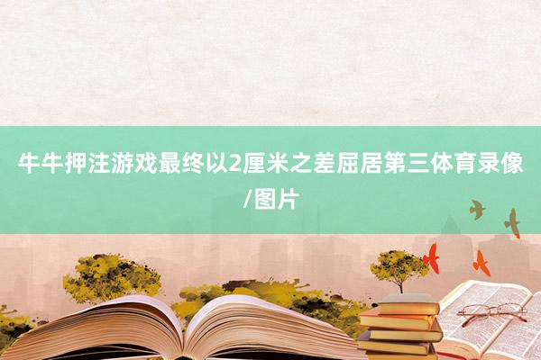 牛牛押注游戏最终以2厘米之差屈居第三体育录像/图片