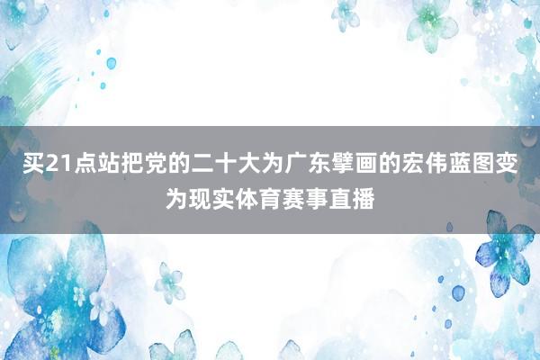 买21点站把党的二十大为广东擘画的宏伟蓝图变为现实体育赛事直播