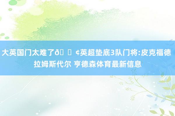 大英国门太难了😢英超垫底3队门将:皮克福德 拉姆斯代尔 亨德森体育最新信息