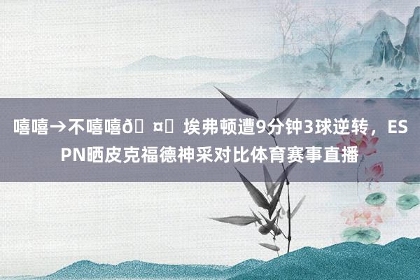 嘻嘻→不嘻嘻🤐埃弗顿遭9分钟3球逆转，ESPN晒皮克福德神采对比体育赛事直播