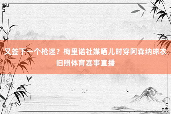 又签下一个枪迷？梅里诺社媒晒儿时穿阿森纳球衣旧照体育赛事直播