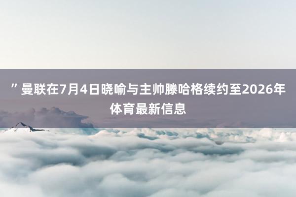 ”曼联在7月4日晓喻与主帅滕哈格续约至2026年体育最新信息