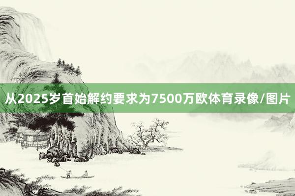 从2025岁首始解约要求为7500万欧体育录像/图片