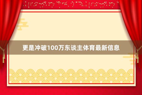 更是冲破100万东谈主体育最新信息