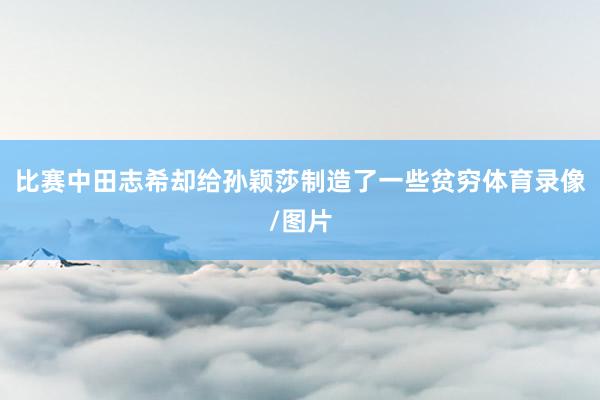 比赛中田志希却给孙颖莎制造了一些贫穷体育录像/图片