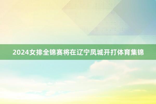 2024女排全锦赛将在辽宁凤城开打体育集锦