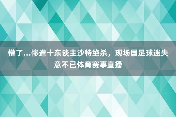 懵了...惨遭十东谈主沙特绝杀，现场国足球迷失意不已体育赛事直播