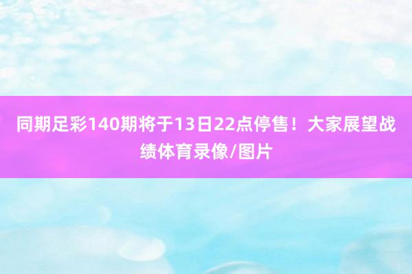 同期足彩140期将于13日22点停售！大家展望战绩体育录像/图片