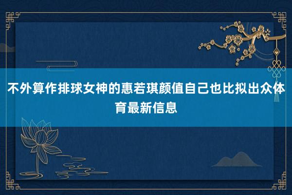 不外算作排球女神的惠若琪颜值自己也比拟出众体育最新信息