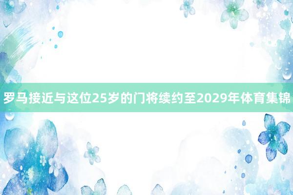 罗马接近与这位25岁的门将续约至2029年体育集锦