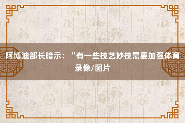 阿博迪部长暗示：“有一些技艺妙技需要加强体育录像/图片